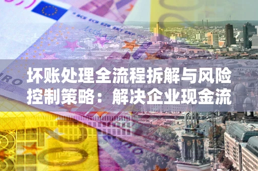 济南坏账处理全流程拆解与风险控制策略：解决企业现金流顽疾的实战指南