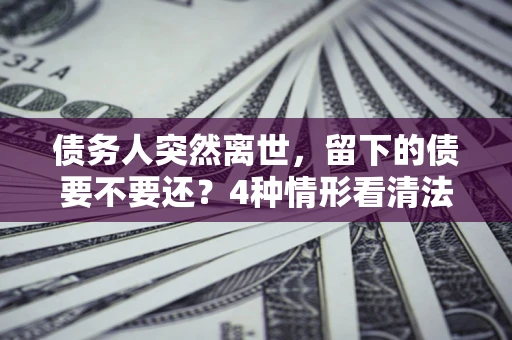 济南债务人突然离世，留下的债要不要还？4种情形看清法律判决