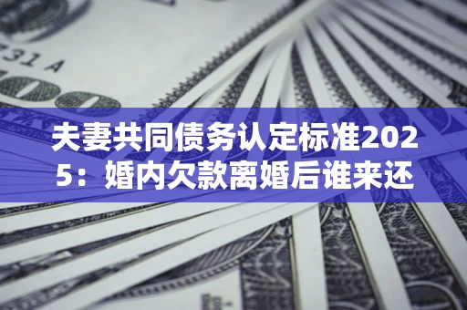 济南夫妻共同债务认定标准2025：婚内欠款离婚后谁来还？