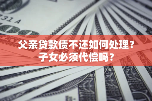 济南父亲贷款债不还如何处理？子女必须代偿吗？
